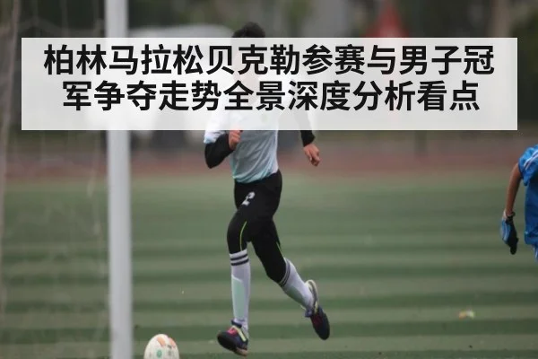 柏林马拉松贝克勒参赛与男子冠军争夺走势全景深度分析看点