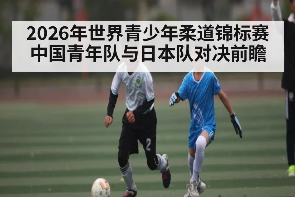 2026年世界青少年柔道锦标赛中国青年队与日本队对决前瞻