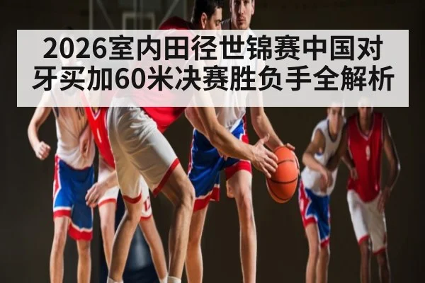 2026室内田径世锦赛中国对牙买加60米决赛胜负手全解析