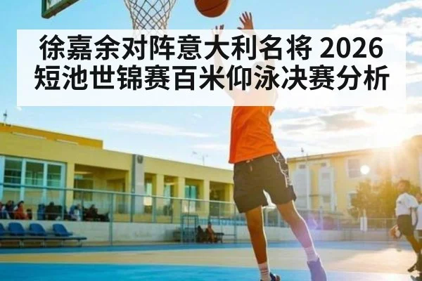 徐嘉余对阵意大利名将 2026短池世锦赛百米仰泳决赛分析